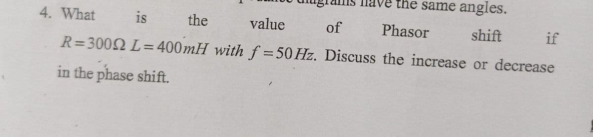 dve the same angles.
4. What
is
the
value
of
Phasor
shift
if
R=3002 L= 400mH with f = 50 Hz. Discuss the increase or decrease
%3D
in the phase shift.
