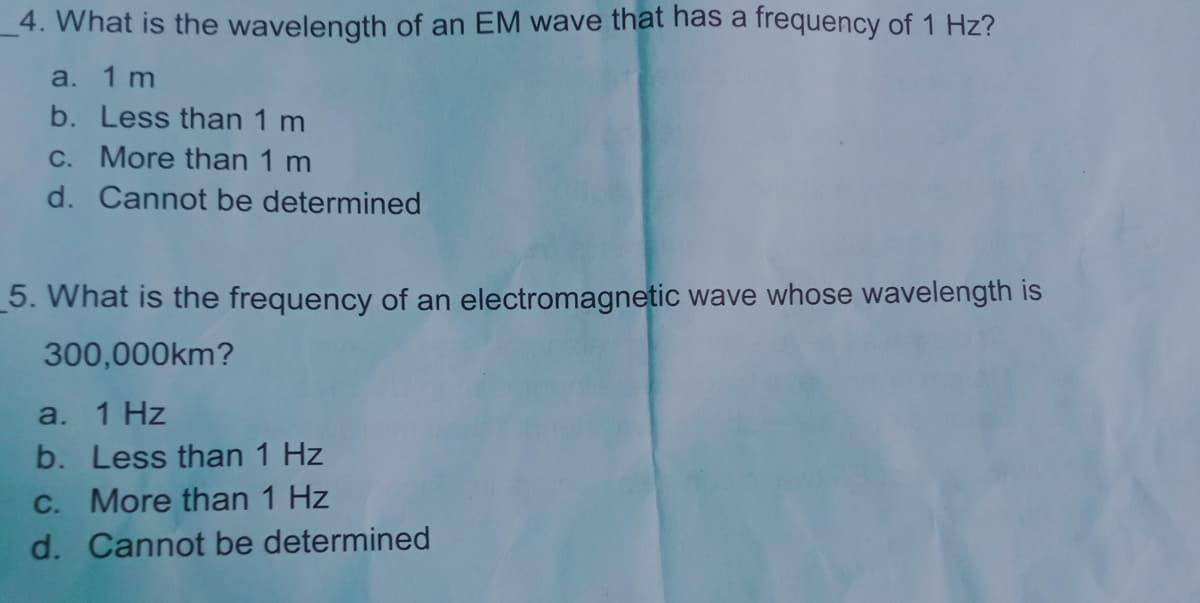 4. What is the wavelength of an EM wave that has a frequency of 1 Hz?
a. 1 m
b. Less than 1 m
C. More than 1 m
d. Cannot be determined
_5. What is the frequency of an electromagnetic wave whose wavelength is
300,000km?
a. 1 Hz
b. Less than 1 Hz
C. More than 1 Hz
d. Cannot be determined
