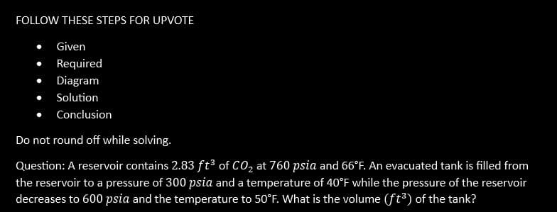 FOLLOW THESE STEPS FOR UPVOTE
Given
Required
● Diagram
Solution
Conclusion
Do not round off while solving.
Question: A reservoir contains 2.83 ft³ of CO₂ at 760 psia and 66°F. An evacuated tank is filled from
the reservoir to a pressure of 300 psia and a temperature of 40°F while the pressure of the reservoir
decreases to 600 psia and the temperature to 50°F. What is the volume (ft³) of the tank?