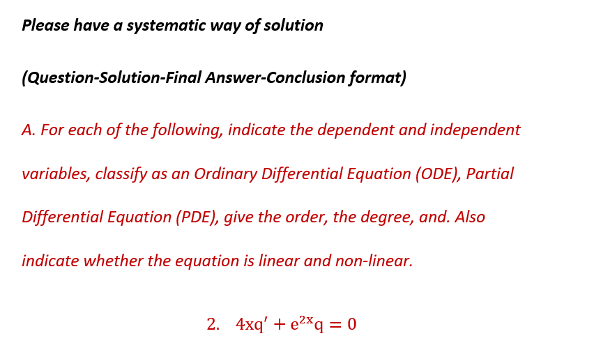 Please have a systematic way of solution
(Question-Solution-Final Answer-Conclusion format)
A. For each of the following, indicate the dependent and independent
variables, classify as an Ordinary Differential Equation (ODE), Partial
Differential Equation (PDE), give the order, the degree, and. Also
indicate whether the equation is linear and non-linear.
2. 4xq' + e²q = 0