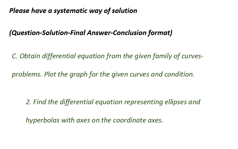 Please have a systematic way of solution
(Question-Solution-Final Answer-Conclusion format)
C. Obtain differential equation from the given family of curves-
problems. Plot the graph for the given curves and condition.
2. Find the differential equation representing ellipses and
hyperbolas with axes on the coordinate axes.