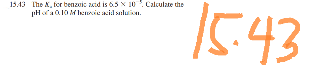 15.43 The K₂ for benzoic acid is 6.5 × 10-5. Calculate the
pH of a 0.10 M benzoic acid solution.
15.43