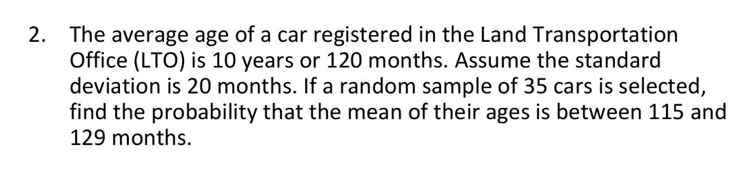 2. The average age of a car registered in the Land Transportation
Office (LTO) is 10 years or 120 months. Assume the standard
deviation is 20 months. If a random sample of 35 cars is selected,
find the probability that the mean of their ages is between 115 and
129 months.