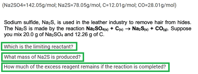 (Na2SO4=142.05g/mol; Na2S-78.05g/mol, C=12.01 g/mol; CO=28.01g/mol)
Sodium sulfide, Na₂S, is used in the leather industry to remove hair from hides.
The Na₂S is made by the reaction Na2SO4(s) + C(s) → Na2S(s) + CO(g). Suppose
you mix 20.0 g of Na2SO4 and 12.26 g of C.
Which is the limiting reactant?
What mass of Na2S is produced?
How much of the excess reagent remains if the reaction is completed?