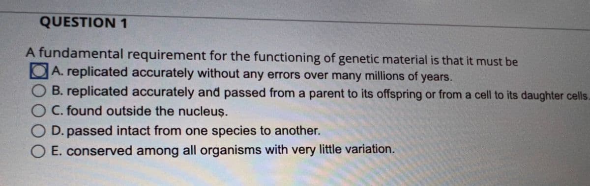 QUESTION 1
A fundamental requirement for the functioning of genetic material is that it must be
A. replicated accurately without any errors over many millions of years.
B. replicated accurately and passed from a parent to its offspring or from a cell to its daughter cells.
C. found outside the nucleus.
D. passed intact from one species to another.
E. conserved among all organisms with very little variation.