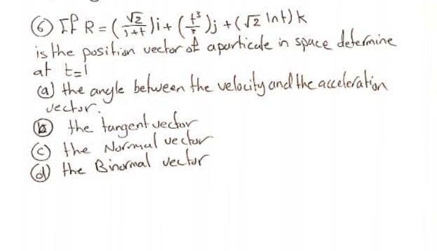 O If R= ( i+ (); +( SZ Int) k
is the position veckor of aporticade in spuce defermine
at t-i
W the anyle befween the velocity and the aceleration
Jector.
the tungent vechor
the Normul vechor
the Binormal vetur
()
