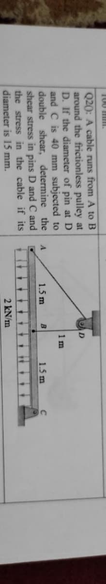 100 mim.
Q20: A cable runs from A to B
around the frictionless pulley at
D. If the diameter of pin at D
and C is 40 mm subjected to
determine the
1 m
double shear,
shear stress in pins D and C and
the stress in the cable if its
diameter is 15 mm.
1.5 m
B
1.5 m
2 kN/m
