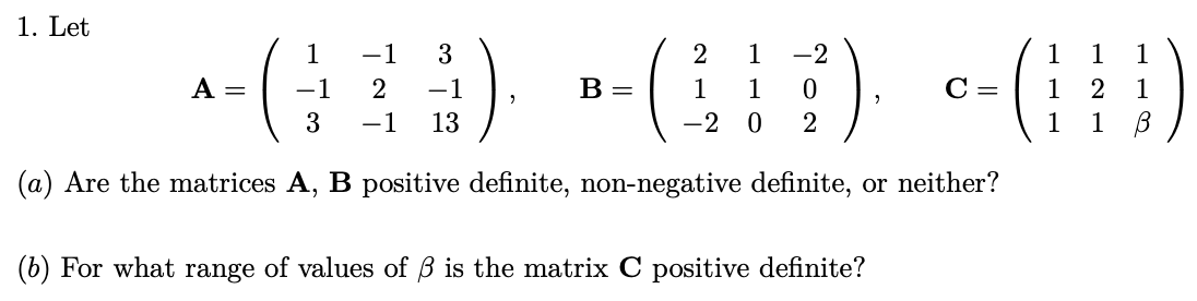 1. Let
3
1 -1
-1 2 -1
3 -1 13
(a) Are the matrices A, B positive definite, non-negative definite, or neither?
2 1 -2
1
1
1
»-(HD) -(H)
B = 1 1 0
C= 1
2
1
-2
2
1
1
A =
(b) For what range of values of ß is the matrix C positive definite?