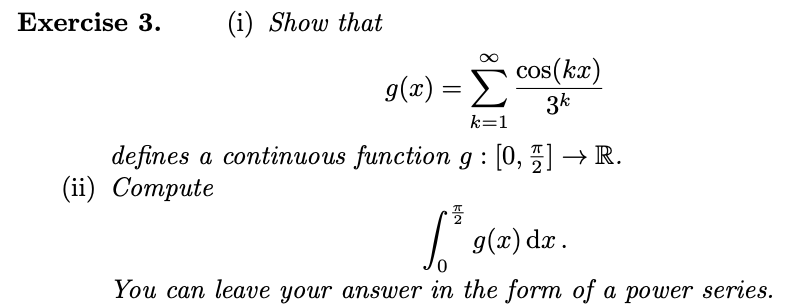 Exercise 3.
(i) Show that
g(x) =
cos(kx)
3k
k=1
defines a continuous function g : [0, ] → R.
(ii) Compute
플
6.³ g(x) dx.
You can leave your answer in the form of a power series.