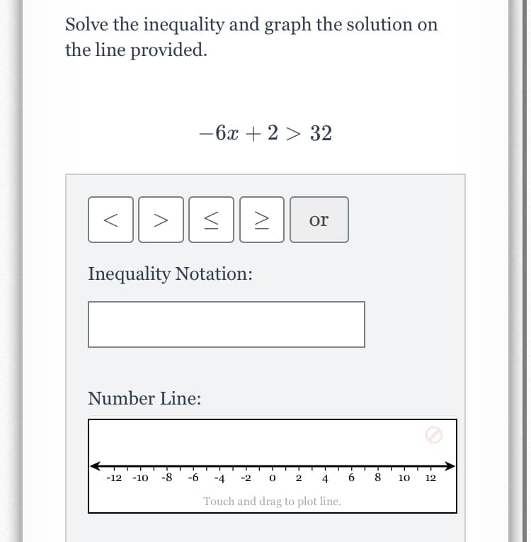 Solve the inequality and graph the solution on
the line provided.
- 6x + 2 > 32
or
Inequality Notation:
Number Line:
-12
-10
-8
-6
-4 -2 0 2 4
6
8
10
12
Touch and drag to plot line.
VI
