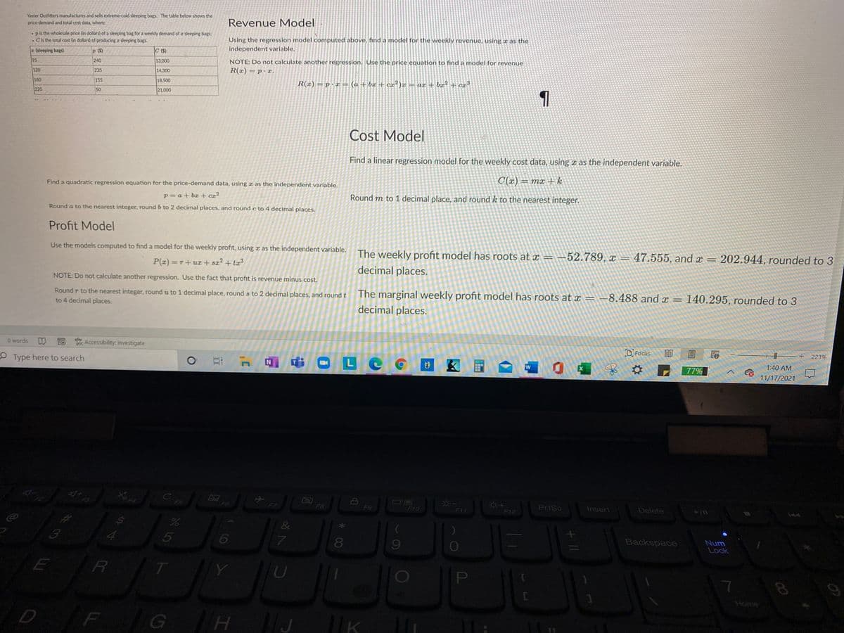 Yaster Outfitters manufactures and sells extreme-cold sleeping bags. The table below shows the
price-demand and total cost data, where
Revenue Model
pis the wholesale price (in dollars) of a sleeping bag for a weekly demand of a sleeping bags;
Cis the total cost (in dollars) of producing r sleeping bags.
Using the regression model computed above, find a model for the weekly revenue, using x as the
independent variable.
z (sleeping bags)
P (S)
C (S)
95
240
13.000
NOTE: Do not calculate another regression. Use the price equation to find a model for revenue
120
235
14,300
R(x) = p· x.
180
155
18,500
R(x) = p.x = (a + bx + ca²)a
= ar + bx² + cr³
220
50
21.000
Cost Model
Find a linear regression model for the weekly cost data, using x as the independent variable.
Find a quadratic regression equation for the price-demand data, using x as the independent variable.
C(x) = mx + k
p= a+ bx + cx²
Round m to 1 decimal place, and round k to the nearest integer.
Round a to the nearest integer, round b to 2 decimal places, and round c to 4 decimal places.
Profit Model
Use the models computed to find a model for the weekly profit, using x as the independent variable.
The weekly profit model has roots at x =-52.789, x =47.555, and x = 202.944, rounded to 3
P(z) =T+ux + sx2 + ta3
decimal places.
NOTE: Do not calculate another regression. Use the fact that profit is revenue minus cost.
Round r to the nearest integer, round u to 1 decimal place, round s to 2 decimal places, and roundt
The marginal weekly profit model has roots at x = -8.488 and x =
140.295, rounded to 3
%3D
to 4 decimal places.
decimal places.
O words
LO Accessibility: Investigate
OType here to search
D Focus
目
223%
中口LC
1:40 AM
国
77%
11/17/2021
F5
F6
F8
F9
F10
PrtSc
Insert
Delete
F11
F12
4.
Backspace
Num
Lock
Y
U
PI
F
H.
00
