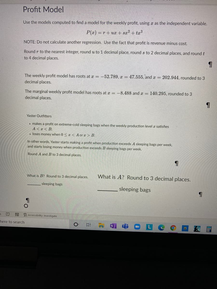 Profit Model
Use the models computed to find a model for the weekly profit, using a as the independent variable.
P(x) = r + ux + sx2 + tx3
NOTE: Do not calculate another regression. Use the fact that profit is revenue minus cost.
Round r to the nearest integer, round u to 1 decimal place, round s to 2 decimal places, and round t
to 4 decimal places.
The weekly profit model has roots at a = -52.789, x = 47.555, and x = 202.944, rounded to 3
decimal places.
The marginal weekly profit model has roots at a = -8.488 and x = 140.295, rounded to 3
decimal places.
Yaster Outfitters
• makes a profit on extreme-cold sleeping bags when the weekly production level a satisfies
A < x < B;
• loses money when 0 < æ < A or x > B.
In other words, Yaster starts making a profit when production exceeds A sleeping bags per week,
and starts losing money when production exceeds B sleeping bags per week.
Round A and B to 3 decimal places.
What is B? Round to 3 decimal places.
What is A? Round to 3 decimal places.
sleeping bags
sleeping bags
* Accessibility: Investigate
here to search
