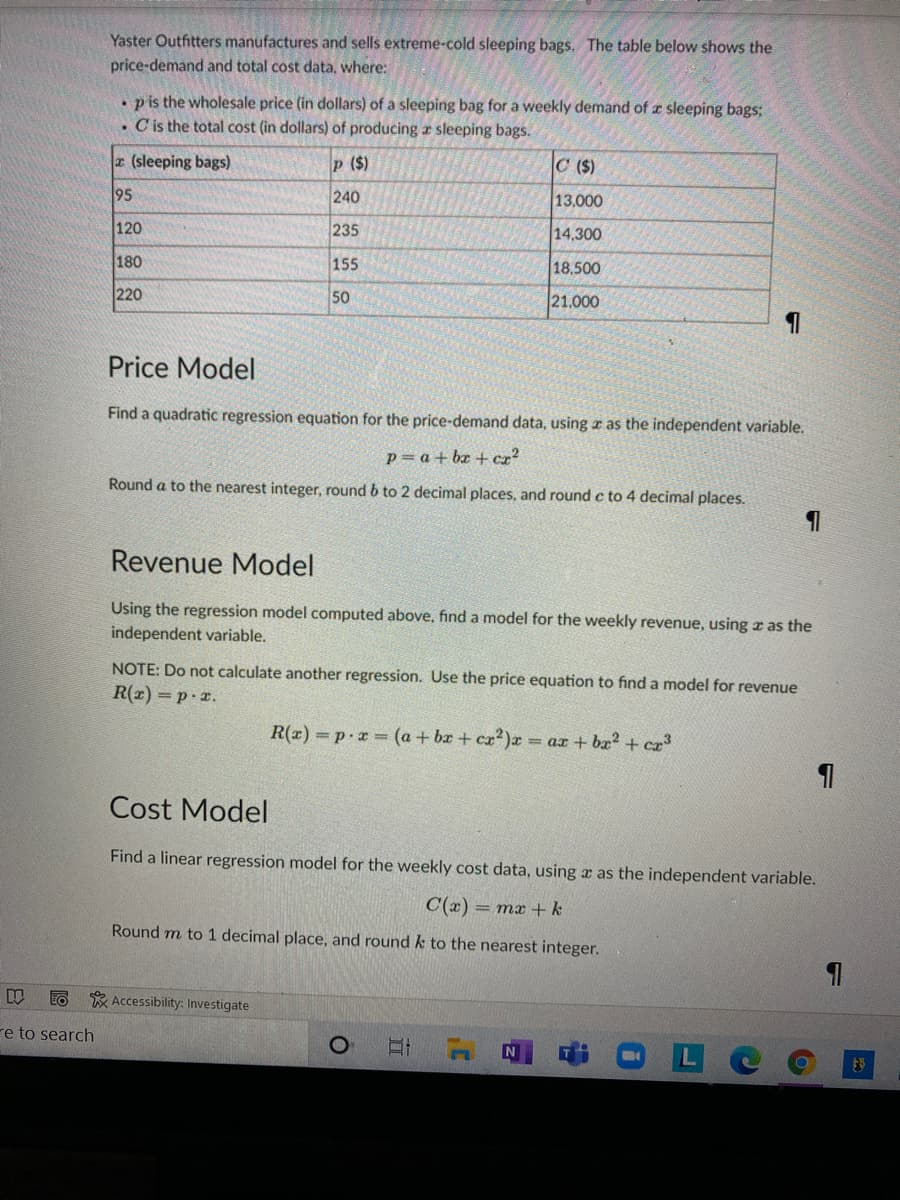 Yaster Outfitters manufactures and sells extreme-cold sleeping bags. The table below shows the
price-demand and total cost data, where:
. pis the wholesale price (in dollars) of a sleeping bag for a weekly demand of z sleeping bags:
. C is the total cost (in dollars) of producing r sleeping bags.
r (sleeping bags)
p ($)
C ($)
95
240
13,000
120
235
14,300
180
155
18,500
220
50
21.000
Price Model
Find a quadratic regression equation for the price-demand data, using r as the independent variable.
p= a + bx + cr?
Round a to the nearest integer, round b to 2 decimal places, and round c to 4 decimal places.
Revenue Model
Using the regression model computed above, find a model for the weekly revenue, using x as the
independent variable.
NOTE: Do not calculate another regression. Use the price equation to find a model for revenue
R(2) =p-x.
R(x) p.r (a + bx + cz?)x
= ax + bx? + ca³
Cost Model
Find a linear regression model for the weekly cost data, using a as the independent variable.
C(x)
= mx + k
Round m to 1 decimal place, and round k to the nearest integer.
* Accessibility: Investigate
re to search
