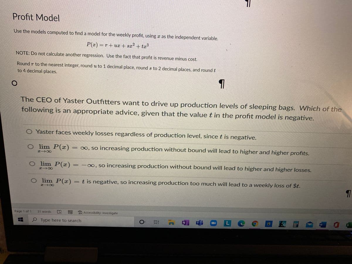 Profit Model
Use the models computed to find a model for the weekly profit, using x as the independent variable.
P(x) r+ ux + sa? + tæ?
NOTE: Do not calculate another regression. Use the fact that profit is revenue minus cost.
Round r to the nearest integer, round u to 1 decimal place, round s to 2 decimal places, and roundt
to 4 decimal places.
The CEO of Yaster Outfitters want to drive up production levels of sleeping bags. Which of the
following is an appropriate advice, given that the value t in the profit model is negative.
O Yaster faces weekly losses regardless of production level, since t is negative.
O lim P(x) =
o, so increasing production without bound will lead to higher and higher profits.
O lim P(x)
∞, so increasing production without bound will lead to higher and higher losses.
8TH
O lim P(x) =t is negative, so increasing production too much will lead to a weekly loss of $t.
エ→0
Page 1 of 1
31 words
EO Accessibility: Investigate
9 Type here to search
L
