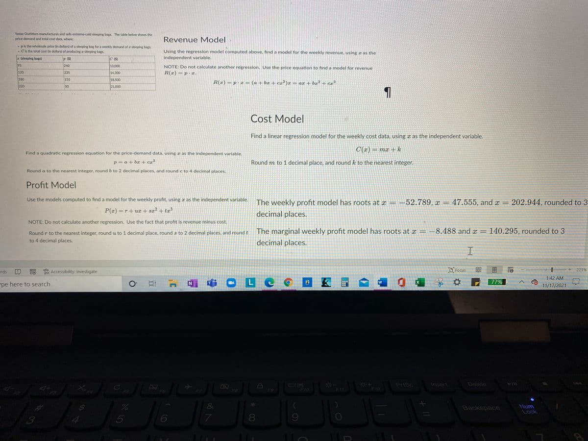 Yaster Outhtters manufactures and sells extreme-cold sleeping bags. The table below shows the
price-demand and total cost data, where:
Revenue Model
pis the wholesale price (in dollars) of a sleeping bag for a weekly demand of a sleeping bags:
.Cis the total cost (in dollars) of producing z sleeping bags.
Using the regression model computed above, find a model for the weekly revenue, using a as the
(sleeping bags)
P (S)
C ($)
independent variable.
95
240
13.000
NOTE: Do not calculate another regression. Use the price equation to find a model for revenue
120
235
14,300
R(x)= p aæ.
180
155
18,500
R(x) = p·x = (a + bx + cx²)x
= ax + bx²+ cr³
220
50
21.000
1
Cost Model
Find a linear regression model for the weekly cost data, using a as the independent variable.
C(x) = mx + k
Find a quadratic regression equation for the price-demand data, using x as the independent variable.
p= a+ bx + cx²
Round m to 1 decimal place, and round k to the nearest integer.
Round a to the nearest integer, round b to 2 decimal places, and round c to 4 decimal places.
Profit Model
Use the models computed to find a model for the weekly profit, using x as the independent variable.
The weekly profit model has roots at x = -52.789, x=
47.555, and x =
202.944, rounded to 3
P(z) =r+ux + sx² + tx³
decimal places.
NOTE: Do not calculate another regression. Use the fact that profit is revenue minus cost.
Round r to the nearest integer, round u to 1 decimal place, round s to 2 decimal places, and round t
The marginal weekly profit model has roots at x = -8.488 and x =
140.295, rounded to 3
to 4 decimal places.
decimal places.
I.
rds
Eo
* Accessibility: Investigate
O Focus
223%
1:42 AM
LC
W
77%
pe here to search
11/17/2021
PrtSc
Insert
Delete
F7
F8
F10
F11
F12
FS
F5
F9
&
Backspace
5
6
7.
80
%23
