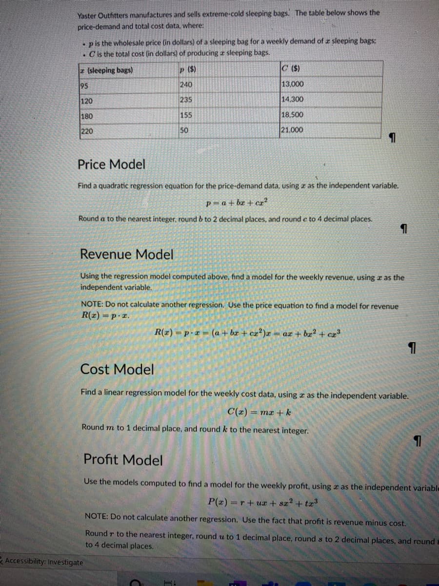 Yaster Outhtters manufactures and sells extreme-cold sleeping bags. The table below shows the
price-demand and total cost data, where:
• p is the wholesale price (in dollars) of a sleeping bag for a weekly demand of a sleeping bags:
. Cis the total cost (in dollars) of producing r sleeping bags.
z (sleeping bags)
p ($)
C ($)
95
240
13,000
120
235
14.300
180
155
18,500
220
50
21,000
Price Model
Find a quadratic regression equation for the price-demand data, using z as the independent variable.
p= a + bz + cz²
Round a to the nearest integer, round b to 2 decimal places, and round c to 4 decimal places.
Revenue Model
Using the regression model computed above, find a model for the weekly revenue, using r as the
independent variable.
NOTE: Do not calculate another regression. Use the price equation to find a model for revenue
R(z) =p.r.
R(x) = p.x = (a + br + ca?)x
= ax + bx?+ cz3
Cost Model
Find a linear regression model for the weekly cost data, using a as the independent variable.
C(x) = mx +k
Ro
m to 1 decimal place, and round k to the nearest integer.
Profit Model
Use the models computed to find a model for the weekly profit, using x as the independent variable
P(x) =r+ux + sa2 + tæ
NOTE: Do not calculate another regression. Use the fact that profit is revenue minus cost.
Round r to the nearest integer, round u to 1 decimal place, round s to 2 decimal places, and round :
to 4 decimal places.
R Accessibility: Investigate
