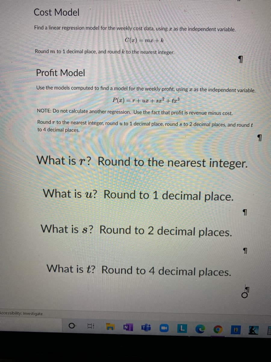 Cost Model
Find a linear regression model for the weekly cost data, using a as the independent variable.
C(a) = mx +k
Round m to 1 decimal place, and round k to the nearest integer.
Profit Model
Use the models computed to find a model for the weekly profit, using x as the independent variable.
P(x) = r+ ux + sx? + tx3
NOTE: Do not calculate another regression. Use the fact that profit is revenue minus cost.
Round r to the nearest integer, round u to 1 decimal place, round s to 2 decimal places, and round t
to 4 decimal places.
What is r? Round to the nearest integer.
What is u? Round to 1 decimal place.
What is s? Round to 2 decimal places.
What is t? Round to 4 decimal places.
Accessibility: Investigate
