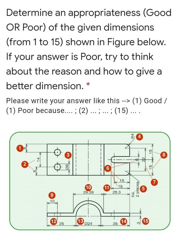 Determine an appropriateness (Good
OR Poor) of the given dimensions
(from 1 to 15) shown in Figure below.
If
your answer is Poor, try to think
about the reason and how to give a
better dimension. *
Please write your answer like this --> (1) Good /
(1) Poor because... ; (2) ..
;... ; (15)....
3
8
15
10
29.39
11
25.3
7
5
18
9
10
12
28
13
024
14
15
28
2)
R4,
2 places
15
15
