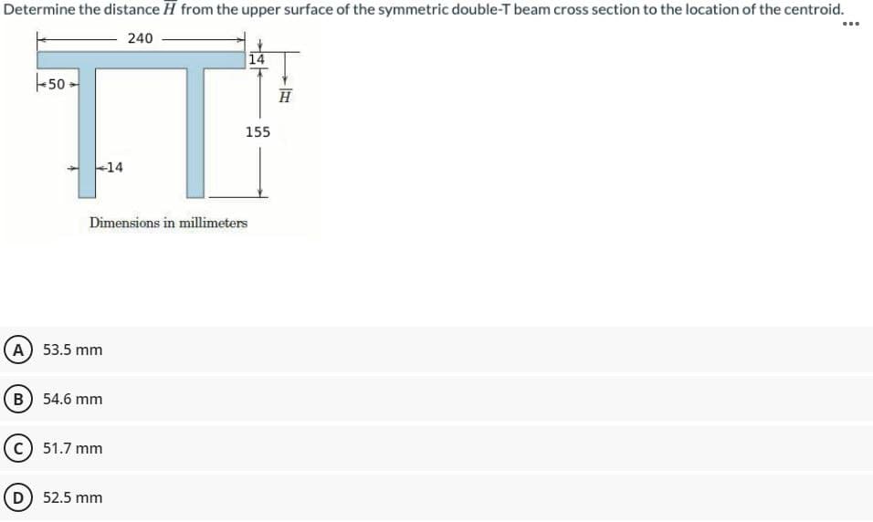 Determine the distance H from the upper surface of the symmetric double-T beam cross section to the location of the centroid.
240
…..
14
+50
155
14
Dimensions in millimeters
A) 53.5 mm
B) 54.6 mm
C) 51.7 mm
(D) 52.5 mm
H