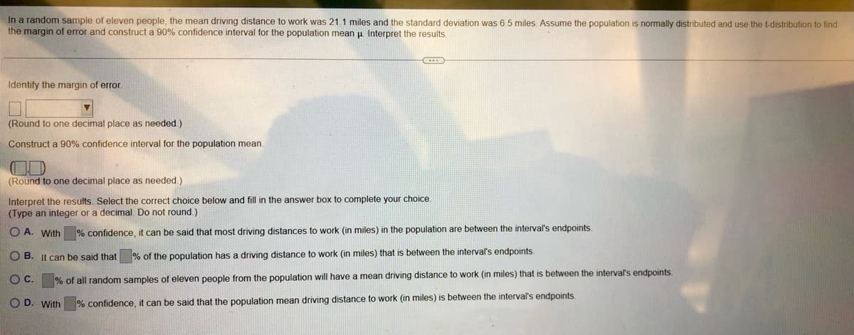 In a random sample of eleven people, the mean driving distance to work was 21.1 miles and the standard deviation was 6.5 miles. Assume the population is normally distributed and use the t-distribution to find
the margin of error and construct a 90% confidence interval for the population mean μ. Interpret the results.
Identify the margin of error.
(Round to one decimal place as needed.).
Construct a 90% confidence interval for the population mean.
D
(Round to one decimal place as needed.)
Interpret the results. Select the correct choice below and fill in the answer box to complete your choice.
(Type an integer or a decimal. Do not round.)
OA. With
% confidence, it can be said that most driving distances to work (in miles) in the population are between the interval's endpoints.
OB. It can be said that % of the population has a driving distance to work (in miles) that is between the interval's endpoints.
O C.
% of all random samples of eleven people from the population will have a mean driving distance to work (in miles) that is between the interval's endpoints.
OD. With
% confidence, it can be said that the population mean driving distance to work (in miles) is between the interval's endpoints.