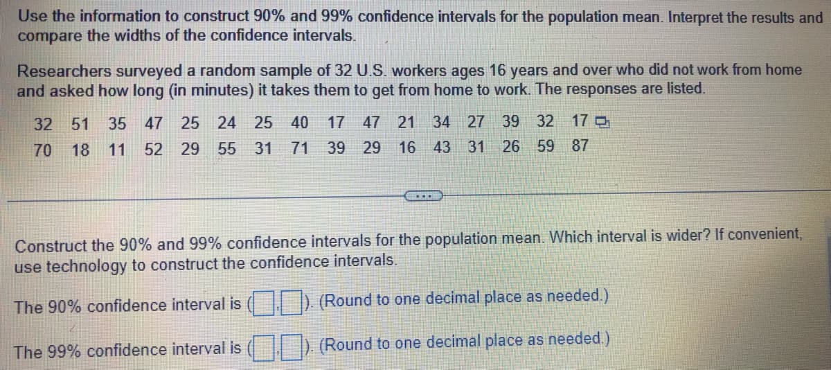 Use the information to construct 90% and 99% confidence intervals for the population mean. Interpret the results and
compare the widths of the confidence intervals.
Researchers surveyed a random sample of 32 U.S. workers ages 16 years and over who did not work from home
and asked how long (in minutes) it takes them to get from home to work. The responses are listed.
32 51 35 47 25 24 25 40 17 47 21 34 27 39 32 17 Q
70 18 11 52 29 55 31 71 39 29 16 43 31 26 59 87
Construct the 90% and 99% confidence intervals for the population mean. Which interval is wider? If convenient,
use technology to construct the confidence intervals.
The 90% confidence interval is (). (Round to one decimal place as needed.)
The 99% confidence interval is (). (Round to one decimal place as needed.)