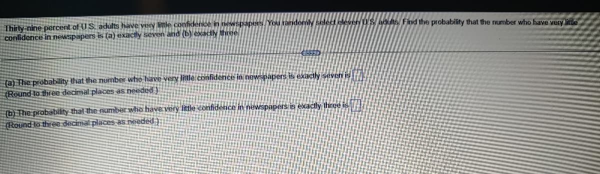 Thirty-nine percent of U.S. adults have very little confidence in newspapers. You randomly select eleven U.S. adults. Find the probability that the number who have very little
confidence in newspapers is (a) exactly seven and (b) exactly three
(a) The probability that the number who have very little confidence in newspapers is exactly seven is
(Round to three decimal places as needed)
(b) The probability that the number who have very little confidence in newspapers is exactly three is
(Round to three decimal places as needed)