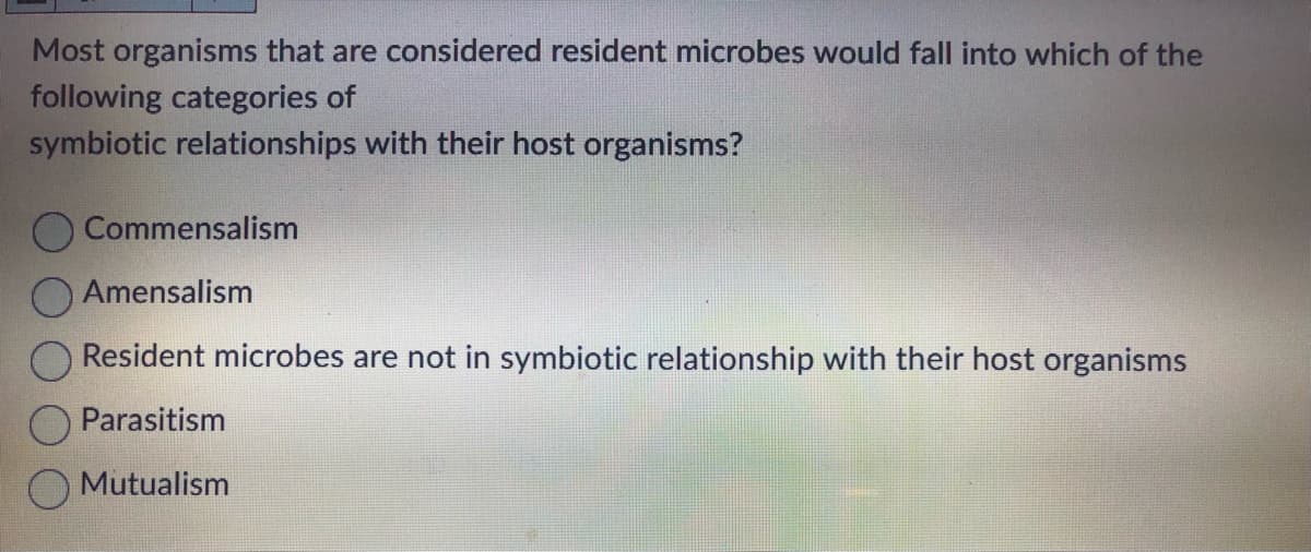 Most organisms that are considered resident microbes would fall into which of the
following categories of
symbiotic relationships with their host organisms?
Commensalism
Amensalism
Resident microbes are not in symbiotic relationship with their host organisms
Parasitism
Mutualism