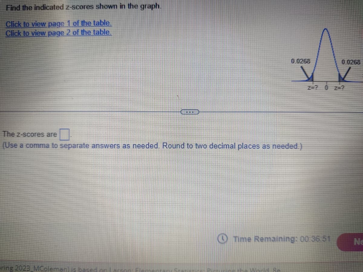Find the indicated z-scores shown in the graph.
Click to view page 1 of the table.
Click to view page 2 of the table.
…
bring 2023 MColeman) is based on Larson Fl
0.0268
The z-scores are
(Use a comma to separate answers as needed. Round to two decimal places as needed.)
Time Remaining: 00:36:51
0.0268
NE