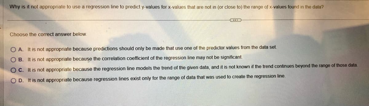 Why is it not appropriate to use a regression line to predict y-values for x-values that are not in (or close to) the range of x-values found in the data?
Choose the correct answer below.
..
OA. It is not appropriate because predictions should only be made that use one of the predictor values from the data set.
OB. It is not appropriate because the correlation coefficient of the regression line may not be significant.
OC. It is not appropriate because the regression line models the trend of the given data, and it is not known if the trend continues beyond the range of those data.
OD. It is not appropriate because regression lines exist only for the range of data that was used to create the regression line.