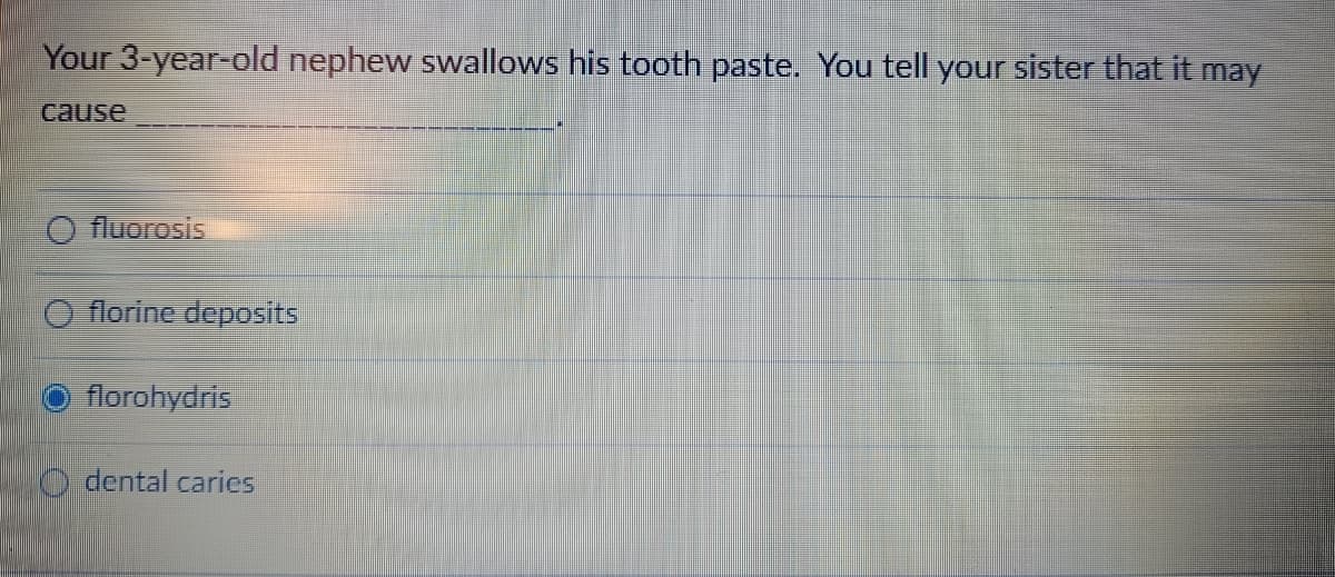 Your 3-year-old nephew swallows his tooth paste. You tell your sister that it may
cause
fluorosis
florine deposits
florohydris
dental caries