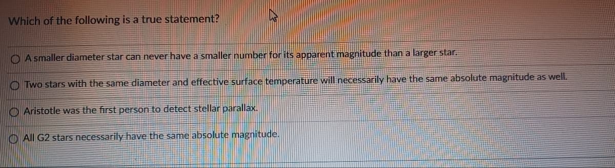 Which of the following is a true statement?
A smaller diameter star can never have a smaller number for its apparent magnitude than a larger star.
Two stars with the same diameter and effective surface temperature will necessarily have the same absolute magnitude as well.
Aristotle was the first person to detect stellar parallax.
All G2 stars necessarily have the same absolute magnitude.