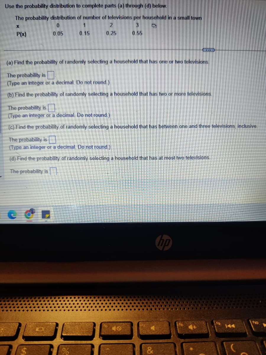 Use the probability distribution to complete parts (a) through (d) below.
The probability distribution of number of televisions per household in a small town
X
0
1
3
➡
P(x)
0.05
0.15
0.55
2
0.25
(a) Find the probability of randomly selecting a household that has one or two televisions.
The probability is
(Type an integer or a decimal. Do not round.)
(b) Find the probability of randomly selecting a household that has two or more televisions
The probability is
(Type an integer or a decimal. Do not round.)
(c) Find the probability of randomly selecting a household that has between one and three televisions, inclusive.
The probability is
(Type an integer or a decimal. Do not round.)
(d) Find the probability of randomly selecting a household that has at most two televisions.
The probability is
f10