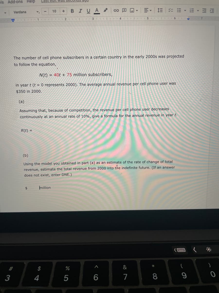 ols Add-ons Help
Last edit was secoI
10
В
IU
A
E, E = = - E - EE
Verdana
4
5.
6.
The number of cell phone subscribers in a certain country in the early 2000s was projected
to follow the equation,
N(t) = 40t + 75 million subscribers,
in year t (t = 0 represents 2000). The average annual revenue per cell phone user was
$350 in 2000.
(a)
Assuming that, because of competition, the revenue per cell phone user decreases
continuously at an annual rate of 10%, give a formula for the annual revenue in year t.
R(t) =
(b)
Using the model you obtained in part (a) as an estimate of the rate of change of total
revenue, estimate the total revenue from 2000 into the indefinite future. (If an answer
does not exist, enter DNE.)
2$
million
2#
$
%
&
3
4
6
7
8
