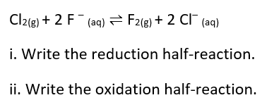 Cl2(g) + 2 F- (aq) 2 F2(g) + 2 CF (aq)
i. Write the reduction half-reaction.
ii. Write the oxidation half-reaction.
