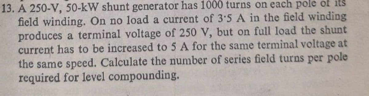 13. A 250-V, 50-kW shunt generator has 1000 turns on each pole of its
field winding. On no load a current of 3:5 A in the field winding
produces a terminal voltage of 250 V, but on full load the shunt
current has to be increased to 5 A for the same terminal voltage at
the same speed. Calculate the number of series field turns per pole
required for level compounding.
