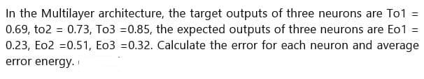 In the Multilayer architecture, the target outputs of three neurons are To1 =
0.69, to2 = 0.73, To3 =0.85, the expected outputs of three neurons are Eo1 =
0.23, Eo2 =0.51, Eo3 =0.32. Calculate the error for each neuron and average
error energy.
