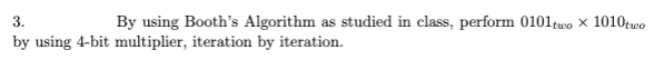 3.
By using Booth's Algorithm as studied in class, perform 0101two x 1010two
by using 4-bit multiplier, iteration by iteration.
