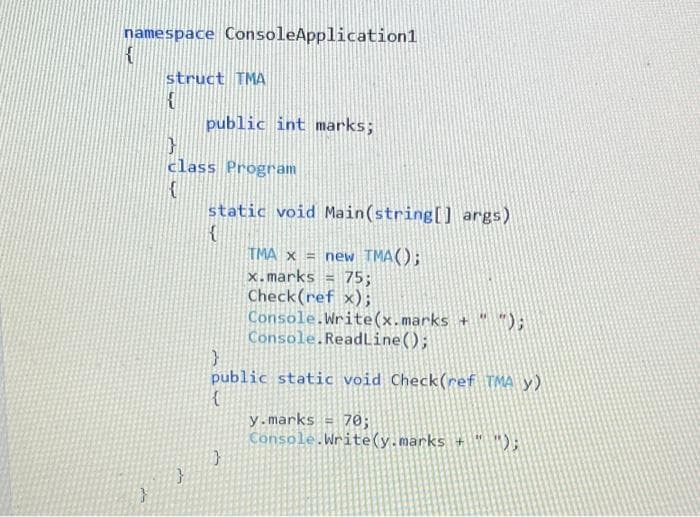 namespace ConsoleApplication1
struct TMA
public int marks;
class Program
static void Main(string[] args)
TMA x = new TMA();
x.marks
Check(ref x);
Console.Write(x.marks + );
Console.ReadLine();
75;
public static void Check(ref TMA y)
y.marks = 70;
Console.Write(y.marks + D;
