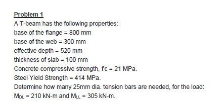 Problem
A T-beam has the following properties:
base of the flange = 800 mm
base of the web = 300 mm
effective depth = 520 mm
thickness of slab = 100 mm
Concrete compressive strength, fc = 21 MPa.
Steel Yield Strength = 414 MPa.
Determine how many 25mm dia. tension bars are needed, for the load:
MOL = 210 KN-m and ML = 305 kN-m.
