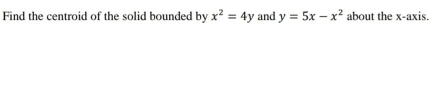 Find the centroid of the solid bounded by x² = 4y and y = 5x - x² about the x-axis.