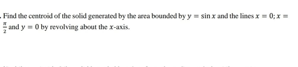 . Find the centroid of the solid generated by the area bounded by y = sin x and the lines x = 0; x =
TT
and y = 0 by revolving about the x-axis.