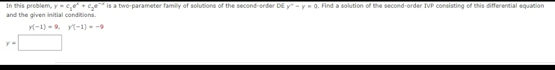 In this problem, y = c₂e + c₂ex is a two-parameter family of solutions of the second-order DE y" - y = 0. Find a solution of the second-order IVP consisting of this differential equation
and the given initial conditions.
y(-1) = 9, y'(-1) = -9
y =