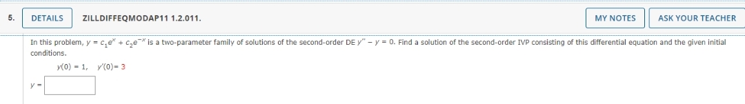 5.
DETAILS ZILLDIFFEQMODAP11 1.2.011.
MY NOTES
ASK YOUR TEACHER
In this problem, y = ₁e* + C₂e is a two-parameter family of solutions of the second-order DE y" - y = 0. Find a solution of the second-order IVP consisting of this differential equation and the given initial
conditions.
y(0) = 1, y'(0)- 3
y=