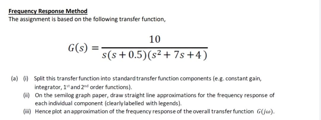 Frequency Response Method
The assignment is based on the following transfer function,
10
G(s)
s(s+0.5)(s² + 7s+4)
(a) (i) Split this transfer function into standard transfer function components (e.g.constant gain,
integrator, 1st and 2nd order functions).
(ii) On the semilog graph paper, draw straight line approximations for the frequency response of
each individual component (clearly labelled with legends).
(iii) Hence plot anapproximation of the frequency response of the overall transfer function G(jw).
