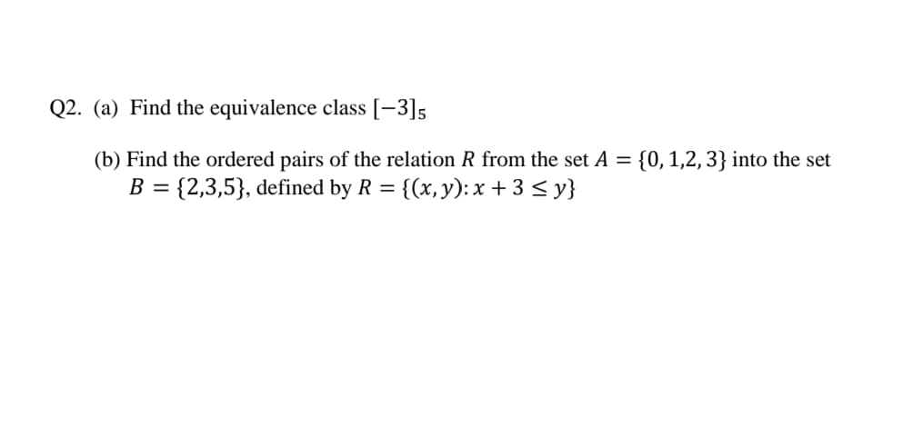 Q2. (a) Find the equivalence class [-3]5
(b) Find the ordered pairs of the relation R from the set A = {0, 1,2, 3} into the set
B = {2,3,5}, defined by R = {(x,y):x + 3 < y}
