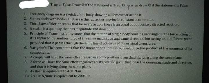 True or False. Draw if the statement is True. Otherwise, draw if the statement is False.
1. Free-body diagram is a sketch of the body showing all forces that act on it.
2. Statics deals with bodies that are elther at rest or moving in constant acceleration.
3 Third Law of Motion states that for every action, there is an equal but oppositely directed reaction.
4. A scalar is a quantity that has magnitude and direction.
5. Principle of Transmissibility states that the motion of a rigid body remains unchanged if the force acting on
it is replaced by another force of the samne magnitude and same direction, but acting on a different point,
provided that it passes through the same line of action as of the original given force.
6. Varignon's Theorem states that the moment of a force is equivalent to the product of the moments of its
components.
7 A couple will have the same effect regardless of its position given that it is lying along the same plane.
& A force will have the same effect regardless of its position givern that it has the same magnitude and direction,
and that it is lying along the sarme plane.
9. 47 lb-in is equivalent to 4.31N-m.
10. 2 x 10 N/mm- is equivalent to 200 GPa.
