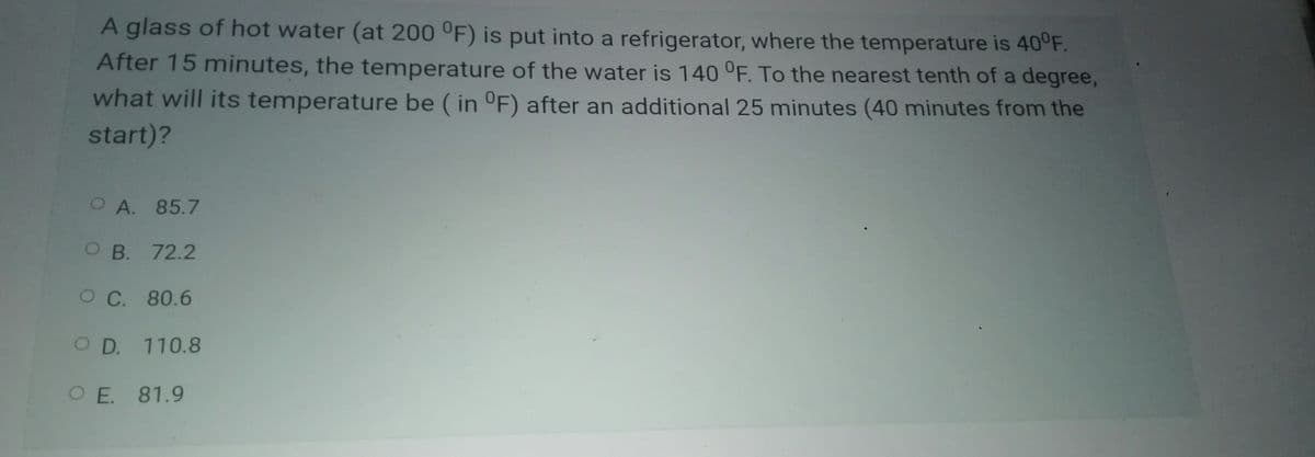 A glass of hot water (at 200 °F) is put into a refrigerator, where the temperature is 40°F.
After 15 minutes, the temperature of the water is 140 °F. To the nearest tenth of a degree,
what will its temperature be ( in °F) after an additional 25 minutes (40 minutes from the
start)?
OA. 85.7
O B. 72.2
O C. 80.6
O D. 110.8
O E. 81.9
