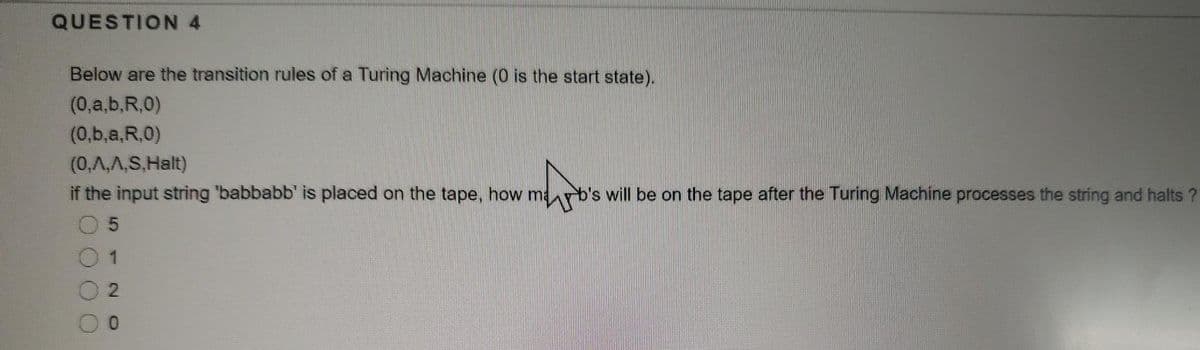 QUESTION 4
Below are the transition rules of a Turing Machine (0 is the start state).
(0,a,b,R,0)
(0,b,a,R,0)
(0,A,A,S,Halt)
if the input string 'babbabb' is placed on the tape, how marb's will be on the tape after the Turing Machine processes the string and halts ?
2.
