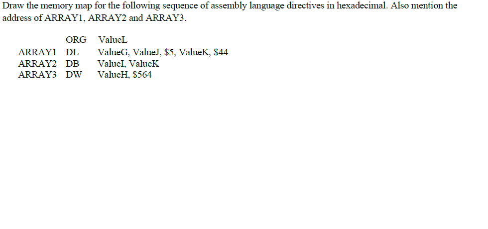 Draw the memory map for the following sequence of assembly language directives in hexadecimal. Also mention the
address of ARRAY1, ARRAY2 and ARRAY3.
ORG
ValueL
ValueG, ValueJ, $5, ValueK, $44
Valuel, ValueK
ValueH, $564
ARRAY1 DL
ARRAY2 DB
ARRAY3 DW
