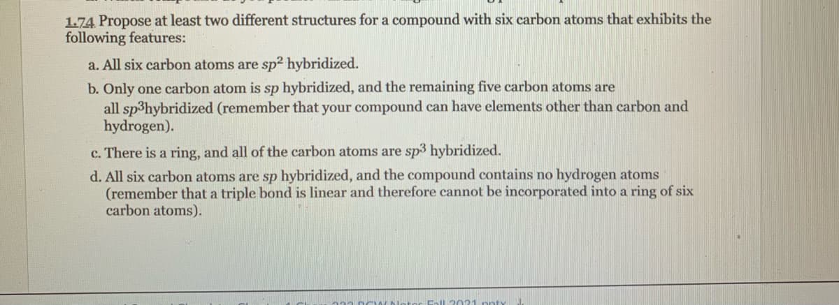 1.74 Propose at least two different structures for a compound with six carbon atoms that exhibits the
following features:
a. All six carbon atoms are sp2 hybridized.
b. Only one carbon atom is sp hybridized, and the remaining five carbon atoms are
all sp3hybridized (remember that your compound can have elements other than carbon and
hydrogen).
c. There is a ring, and all of the carbon atoms are sp3 hybridized.
d. All six carbon atoms are sp hybridized, and the compound contains no hydrogen atoms
(remember that a triple bond is linear and therefore cannot be incorporated into a ring of six
carbon atoms).
Call 2021 ppty
